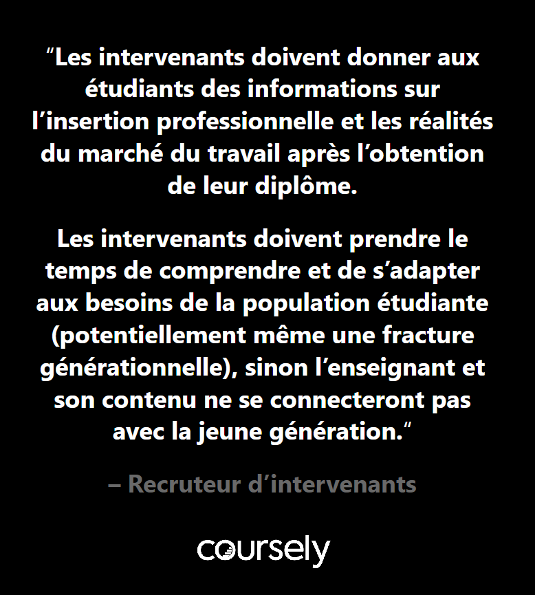 Les intervenants doivent donner aux étudiants des informations sur l'insertion professionnelle et les réalités du marché du travail après l'obtention de leur diplôme. Les intervenants doivent prendre le temps de comprendre et de s'adapter aux besoins de la population étudiante (potentiellement même une fracture générationnelle), sinon l'enseignant et son contenu ne se connecteront pas avec la jeune génération.