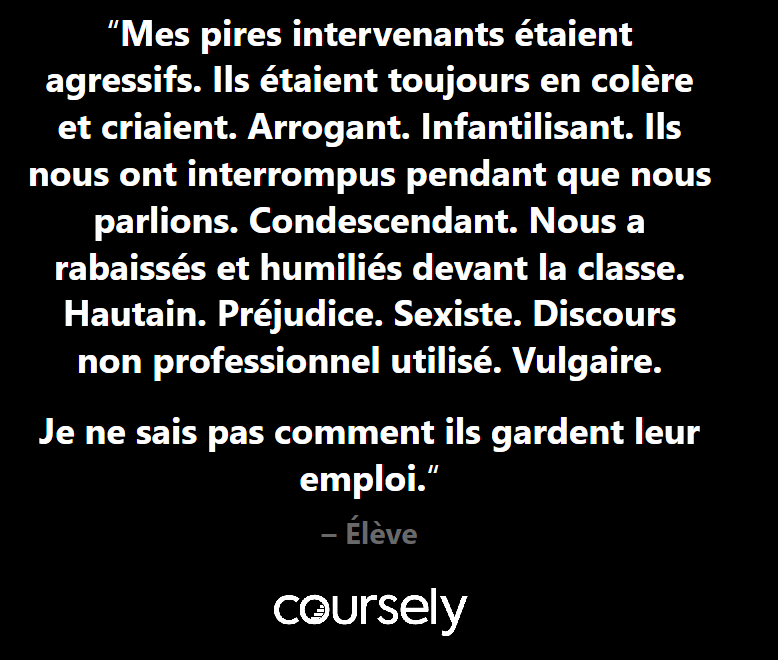 Mes pires intervenants étaient agressifs. Ils étaient toujours en colère et criaient. Arrogant. Infantilisant. Ils nous ont interrompus pendant que nous parlions. Condescendant. Nous a rabaissés et humiliés devant la classe. Hautain. Préjudice. Sexiste. Discours non professionnel utilisé. Vulgaire. Je ne sais pas comment ils gardent leur emploi.