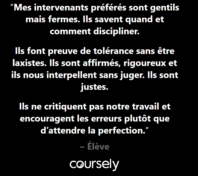 Mes intervenants préférés sont gentils mais fermes. Ils savent quand et comment discipliner. Ils font preuve de tolérance sans être laxistes. Ils sont affirmés, rigoureux et ils nous interpellent sans juger. Ils sont justes. Ils ne critiquent pas notre travail et encouragent les erreurs plutôt que d'attendre la perfection.