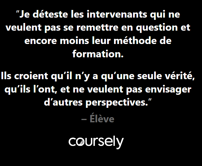 Je déteste les intervenants qui ne veulent pas se remettre en question et encore moins leur méthode de formation. Ils croient qu'il n'y a qu'une seule vérité, qu'ils l'ont, et ne veulent pas envisager d'autres perspectives.