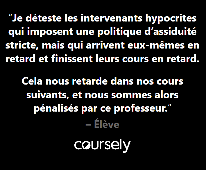 Je déteste les intervenants hypocrites qui imposent une politique d'assiduité stricte, mais qui arrivent eux-mêmes en retard et finissent leurs cours en retard. Cela nous retarde dans nos cours suivants, et nous sommes alors pénalisés par ce professeur.